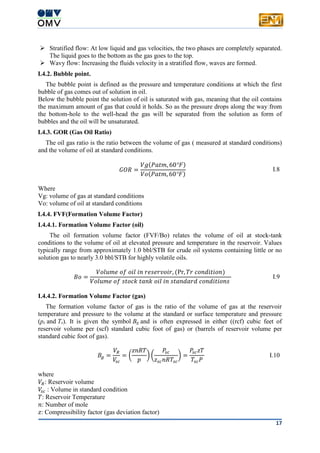 17
 Stratified flow: At low liquid and gas velocities, the two phases are completely separated.
The liquid goes to the bottom as the gas goes to the top.
 Wavy flow: Increasing the fluids velocity in a stratified flow, waves are formed.
I.4.2. Bubble point.
The bubble point is defined as the pressure and temperature conditions at which the first
bubble of gas comes out of solution in oil.
Below the bubble point the solution of oil is saturated with gas, meaning that the oil contains
the maximum amount of gas that could it holds. So as the pressure drops along the way from
the bottom-hole to the well-head the gas will be separated from the solution as form of
bubbles and the oil will be unsaturated.
I.4.3. GOR (Gas Oil Ratio)
The oil gas ratio is the ratio between the volume of gas ( measured at standard conditions)
and the volume of oil at standard conditions.
𝐺𝑂𝑅 =
𝑉𝑔(𝑃𝑎𝑡𝑚, 60°𝐹)
𝑉𝑜(𝑃𝑎𝑡𝑚, 60°𝐹)
I.8
Where
Vg: volume of gas at standard conditions
Vo: volume of oil at standard conditions
I.4.4. FVF(Formation Volume Factor)
I.4.4.1. Formation Volume Factor (oil)
The oil formation volume factor (FVF/Bo) relates the volume of oil at stock-tank
conditions to the volume of oil at elevated pressure and temperature in the reservoir. Values
typically range from approximately 1.0 bbl/STB for crude oil systems containing little or no
solution gas to nearly 3.0 bbl/STB for highly volatile oils.
𝐵𝑜 =
𝑉𝑜𝑙𝑢𝑚𝑒 𝑜𝑓 𝑜𝑖𝑙 𝑖𝑛 𝑟𝑒𝑠𝑒𝑟𝑣𝑜𝑖𝑟, (Pr, 𝑇𝑟 𝑐𝑜𝑛𝑑𝑖𝑡𝑖𝑜𝑛)
𝑉𝑜𝑙𝑢𝑚𝑒 𝑜𝑓 𝑠𝑡𝑜𝑐𝑘 𝑡𝑎𝑛𝑘 𝑜𝑖𝑙 𝑖𝑛 𝑠𝑡𝑎𝑛𝑑𝑎𝑟𝑑 𝑐𝑜𝑛𝑑𝑖𝑡𝑖𝑜𝑛𝑠
I.9
I.4.4.2. Formation Volume Factor (gas)
The formation volume factor of gas is the ratio of the volume of gas at the reservoir
temperature and pressure to the volume at the standard or surface temperature and pressure
(ps and Ts). It is given the symbol Bg and is often expressed in either ((rcf) cubic feet of
reservoir volume per (scf) standard cubic foot of gas) or (barrels of reservoir volume per
standard cubic foot of gas).
𝐵𝑔 =
𝑉𝑅
𝑉𝑠𝑐
= (
𝑧𝑛𝑅𝑇
𝑝
) (
𝑃𝑠𝑐
𝑧𝑠𝑐 𝑛𝑅𝑇𝑠𝑐
) =
𝑃𝑠𝑐 𝑧𝑇
𝑇𝑠𝑐 𝑃
I.10
where
𝑉𝑅: Reservoir volume
𝑉𝑠 𝑐 : Volume in standard condition
𝑇: Reservoir Temperature
𝑛: Number of mole
𝑧: Compressibility factor (gas deviation factor)
 
