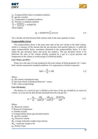 18
𝑧𝑠𝑐: Compressibility factor at standard condition
R: gas-law constant
𝑇𝑠𝑐: Temperature in standard condition
𝑃𝑠𝑐: Pressure in standard condition
𝑃𝑠𝑐
𝑇𝑠𝑐
=
14.696(𝑃𝑠𝑖)
519.67(°𝑅)
= 0.0282793
which implies
𝐵𝑔 = 0.0282793
𝑧𝑇
𝑃
(rcf/scf) I.11
The n divides out here because both volumes refer to the same quantity of mass.
Compressibility Factor
The compressibility factor is the same mass ratio of the real volume to the ideal volume,
which is a measure of the amount that the gas deviates from perfect behavior, is called the
super compressibility factor, sometimes shortened to the compressibility factor. It is also
called the gas deviation factor and given the symbol z. The gas deviation factor is by
definition the ratio of the volume actually occupied by a gas at a given pressure and
temperature to the volume it would occupy if it behaved ideally.
I.4.5. Water cut (WC)
Water cut is the ratio of water produced to the total volume of fluids produced: oil + water,
both volumes measured in standard conditions. It is expressed as a fraction in percent:
%𝑊𝑐 =
𝑉𝑤
𝑉𝑡
× 100 I.12
Where:
𝑉𝑤: the volume of produced water
𝑉𝑡: the total volume of produced fluid (oil + water)
% Wc: water cut percentage
I.4.6. Oil density
The density of a reservoir gas is defined as the mass of the gas divided by its reservoir
volume, so it can also be derived and calculated from the real gas law:
𝜌 𝑔 =
𝑚 𝑔
𝑉𝑅
=
𝑛𝑀𝑔
𝑧𝑛𝑅𝑇/𝑃
=
𝑛𝑀 𝑎𝑖𝑟 𝛾𝑔
𝑧𝑛𝑅𝑇/𝑃
=
28.967𝑃𝛾𝑔
𝑧𝑅𝑇
I.13
Where
𝑉𝑅: Reservoir volume
𝑇: Reservoir Temperature
𝑛: Number of mole
𝑧: Compressibility factor (gas deviation factor)
R: gas-law constant
𝑚 𝑔: Reservoir volume
𝑀𝑔: average molecular weight of gas mixture
𝑀 𝑎𝑖𝑟: molecular weight of air
𝜌 𝑔: density of gas
 