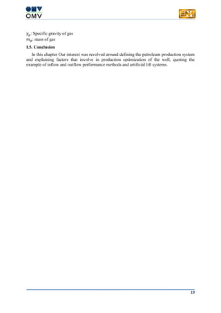 19
𝛾𝑔: Specific gravity of gas
𝑚 𝑔: mass of gas
I.5. Conclusion
In this chapter Our interest was revolved around defining the petroleum production system
and explaining factors that involve in production optimization of the well, quoting the
example of inflow and outflow performance methods and artificial lift systems.
 