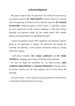 Acknowledgment
This project would not have the spirit that it has without the supervision of
my academic supervisor Mr. Walid HASSEN, Assistant Professor at national
school of engineering of Monastir and my industrial supervisor Mr. Mohamed
Ali KHIYARI, Production engineer at OMV Tunisia. I would like to express
my sincere appreciation of their constant willingness to share their immense
knowledge and experience during this four months period. Their valuable
guidance and support helped in accomplishing this project.
I express my gratitude toward OMV exploration and production staff for
giving me the opportunity to integrate the professional life through this
internship and affording a warm welcome environment during my training
within their company.
I will forever remember, Mrs. Yesmine LAROUSSI and Mr. Brahim
LETAIEF for inspiring positive energy and healthy work environment.
We must not forget the contribution of my beloved friends; Salma
LATRACH, Khaled MNEJJA and Mohamed CHEMAKH for sharing with me
the funniest moments and the lovely experience that we lived during this
internship.
Last and not least, I wish to express my sense of gratitude to all who directly
or indirectly have laid their hand in this venture
 