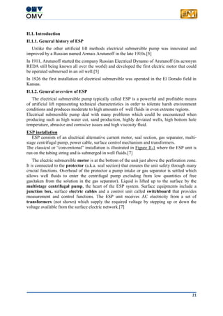 21
II.1. Introduction
II.1.1. General history of ESP
Unlike the other artificial lift methods electrical submersible pump was innovated and
improved by a Russian named Armais Arutunoff in the late 1910s.[5]
In 1911, Arutunoff started the company Russian Electrical Dynamo of Arutunoff (its acronym
REDA still being known all over the world) and developed the first electric motor that could
be operated submersed in an oil well.[5]
In 1926 the first installation of electrical submersible was operated in the El Dorado field in
Kansas.
II.1.2. General overview of ESP
The electrical submersible pump typically called ESP is a powerful and profitable means
of artificial lift representing technical characteristics in order to tolerate harsh environment
conditions and produces moderate to high amounts of well fluids in even extreme regions.
Electrical submersible pump deal with many problems which could be encountered when
producing such as high water cut, sand production, highly deviated wells, high bottom hole
temperature, abrasive and corrosive issues and high viscosity fluid.
ESP installation
ESP consists of an electrical alternative current motor, seal section, gas separator, multi-
stage centrifugal pump, power cable, surface control mechanism and transformers.
The classical or “conventional” installation is illustrated in Figure II-1 where the ESP unit is
run on the tubing string and is submerged in well fluids.[7]
The electric submersible motor is at the bottom of the unit just above the perforation zone.
It is connected to the protector (a.k.a. seal section) that ensures the unit safety through many
crucial functions. Overhead of the protector a pump intake or gas separator is settled which
allows well fluids to enter the centrifugal pump excluding from low quantities of free
gas(taken from the solution in the gas separator). Liquid is lifted up to the surface by the
multistage centrifugal pump, the heart of the ESP system. Surface equipments include a
junction box, surface electric cables and a control unit called switchboard that provides
measurement and control functions. The ESP unit receives AC electricity from a set of
transformers (not shown) which supply the required voltage by stepping up or down the
voltage available from the surface electric network.[7]
 