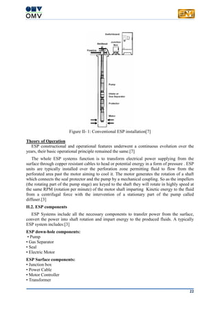 22
Figure II- 1: Conventional ESP installation[7]
Theory of Operation
ESP constructional and operational features underwent a continuous evolution over the
years, their basic operational principle remained the same.[7]
The whole ESP systems function is to transform electrical power supplying from the
surface through copper resistant cables to head or potential energy in a form of pressure . ESP
units are typically installed over the perforation zone permitting fluid to flow from the
perforated area past the motor aiming to cool it. The motor generates the rotation of a shaft
which connects the seal protector and the pump by a mechanical coupling. So as the impellers
(the rotating part of the pump stage) are keyed to the shaft they will rotate in highly speed at
the same RPM (rotation per minute) of the motor shaft imparting Kinetic energy to the fluid
from a centrifugal force with the intervention of a stationary part of the pump called
diffuser.[3]
II.2. ESP components
ESP Systems include all the necessary components to transfer power from the surface,
convert the power into shaft rotation and impart energy to the produced fluids. A typically
ESP system includes:[3]
ESP down-hole components:
• Pump
• Gas Separator
• Seal
• Electric Motor
ESP Surface components:
• Junction box
• Power Cable
• Motor Controller
• Transformer
 