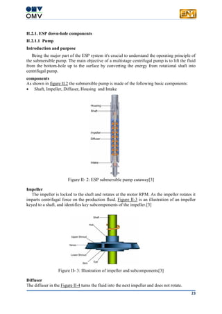 23
II.2.1. ESP down-hole components
II.2.1.1 Pump
Introduction and purpose
Being the major part of the ESP system it's crucial to understand the operating principle of
the submersible pump. The main objective of a multistage centrifugal pump is to lift the fluid
from the bottom-hole up to the surface by converting the energy from rotational shaft into
centrifugal pump.
components
As shown in figure II.2 the submersible pump is made of the following basic components:
 Shaft, Impeller, Diffuser, Housing and Intake
Figure II- 2: ESP submersible pump cutaway[3]
Impeller
The impeller is locked to the shaft and rotates at the motor RPM. As the impeller rotates it
imparts centrifugal force on the production fluid. Figure II-3 is an illustration of an impeller
keyed to a shaft, and identifies key subcomponents of the impeller.[3]
Figure II- 3: Illustration of impeller and subcomponents[3]
Diffuser
The diffuser in the Figure II-4 turns the fluid into the next impeller and does not rotate.
 