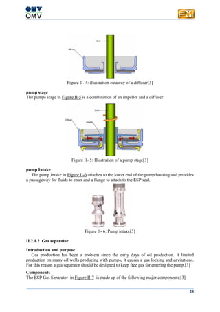 24
Figure II- 4: illustration cutaway of a diffuser[3]
pump stage
The pumps stage in Figure II-5 is a combination of an impeller and a diffuser.
Figure II- 5: Illustration of a pump stage[3]
pump Intake
The pump intake in Figure II-6 attaches to the lower end of the pump housing and provides
a passageway for fluids to enter and a flange to attach to the ESP seal.
Figure II- 6: Pump intake[3]
II.2.1.2 Gas separator
Introduction and purpose
Gas production has been a problem since the early days of oil production. It limited
production on many oil wells producing with pumps, It causes a gas locking and cavitations.
For this reason a gas separator should be designed to keep free gas for entering the pump.[3]
Components
The ESP Gas Separator in Figure II-7 is made up of the following major components:[3]
 