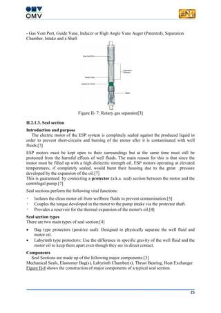 25
- Gas Vent Port, Guide Vane, Inducer or High Angle Vane Auger (Patented), Separation
Chamber, Intake and a Shaft
Figure II- 7: Rotary gas separator[3]
II.2.1.3. Seal section
Introduction and purpose
The electric motor of the ESP system is completely sealed against the produced liquid in
order to prevent short-circuits and burning of the motor after it is contaminated with well
fluids.[7]
ESP motors must be kept open to their surroundings but at the same time must still be
protected from the harmful effects of well fluids. The main reason for this is that since the
motor must be filled up with a high dielectric strength oil, ESP motors operating at elevated
temperatures, if completely sealed, would burst their housing due to the great pressure
developed by the expansion of the oil.[7]
This is guaranteed by connecting a protector (a.k.a. seal) section between the motor and the
centrifugal pump.[7]
Seal sections perform the following vital functions:
• Isolates the clean motor oil from wellbore fluids to prevent contamination.[3]
• Couples the torque developed in the motor to the pump intake via the protector shaft.
• Provides a reservoir for the thermal expansion of the motor's oil.[4]
Seal section types
There are two main types of seal section:[4]
 Bag type protectors (positive seal): Designed to physically separate the well fluid and
motor oil.
 Labyrinth type protectors: Use the difference in specific gravity of the well fluid and the
motor oil to keep them apart even though they are in direct contact.
Components
Seal Sections are made up of the following major components:[3]
Mechanical Seals, Elastomer Bag(s), Labyrinth Chamber(s), Thrust Bearing, Heat Exchanger
Figure II-8 shows the construction of major components of a typical seal section.
 