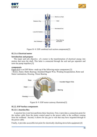 26
Figure II- 8: ESP combined seal section components[3]
II.2.1.4. Electrical motor
Introduction and purpose
The major and sole objective of a motor is the transformation of electrical energy into
motion that turns the shaft. This latter is connected through the seal and gas separator and
turns the pump impellers.[3]
components
Figure II-9 is an ESP Motor made up of the following major components:[3]
- Rotors, Stator, Shaft, Bearings, Insulated Magnet Wire, Winding Encapsulation, Rotor and
Stator Laminations, Housing, Thrust Bearing
Figure II- 9: ESP motor cutaway illustration[3]
II.2.2. ESP Surface components
II.2.2.1. Junction Box
A junction box (vent box) performs three functions. First, it provides a connection point for
the surface cable from the motor control panel to the power cable in the wellbore coming
from the wellhead . Second, it allows for any gas to vent that may have migrated through to
the power cable.
Finally, it provides accessible test point for electrically checking down-hole equipment.[4]
 