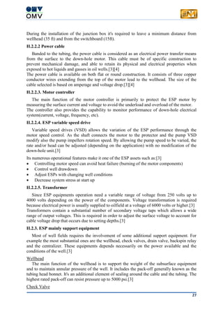 27
During the installation of the junction box it's required to leave a minimum distance from
wellhead (35 ft) and from the switchboard (15ft).
II.2.2.2 Power cable
Banded to the tubing, the power cable is considered as an electrical power transfer means
from the surface to the down-hole motor. This cable must be of specific construction to
prevent mechanical damage, and able to retain its physical and electrical properties when
exposed to hot liquids and gasses in oil wells.[3][4]
The power cable is available on both flat or round construction. It consists of three copper
conductor wires extending from the top of the motor lead to the wellhead. The size of the
cable selected is based on amperage and voltage drop.[3][4]
II.2.2.3. Motor controller
The main function of the motor controller is primarily to protect the ESP motor by
measuring the surface current and voltage to avoid the underload and overload of the motor.
The controller also provides the capability to monitor performance of down-hole electrical
system(current, voltage, frequency, etc).
II.2.2.4. ESP variable speed drive
Variable speed drives (VSD) allows the variation of the ESP performance through the
motor speed control. As the shaft connects the motor to the protector and the pump VSD
modify also the pump impellers rotation speed. By allowing the pump speed to be varied, the
rate and/or head can be adjusted (depending on the application) with no modification of the
down-hole unit.[3]
Its numerous operational features make it one of the ESP assets such as:[3]
 Controlling motor speed can avoid heat failure (burning of the motor components)
 Control well drawdown
 Adjust ESPs with changing well conditions
 Decrease system stress at start up
II.2.2.5. Transformer
Since ESP equipments operation need a variable range of voltage from 250 volts up to
4000 volts depending on the power of the components. Voltage transformation is required
because electrical power is usually supplied to oilfield at a voltage of 6000 volts or higher.[3]
Transformers contain a substantial number of secondary voltage taps which allows a wide
range of output voltages. This is required in order to adjust the surface voltage to account for
cable voltage drop that occurs due to setting depths.[3]
II.2.3. ESP mainly support equipment
Most of well fields requires the involvement of some additional support equipment. For
example the most substantial ones are the wellhead, check valves, drain valve, backspin relay
and the centralizer. These equipments depends necessarily on the power available and the
conditions of the well.[3]
Wellhead
The main function of the wellhead is to support the weight of the subsurface equipment
and to maintain annular pressure of the well. It includes the pack-off generally known as the
tubing head bonnet. It's an additional element of sealing around the cable and the tubing. The
highest rated pack-off can resist pressure up to 5000 psi.[3]
Check Valve
 