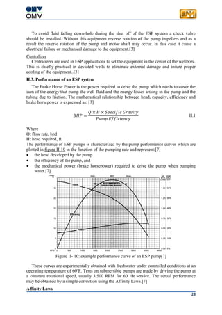 28
To avoid fluid falling down-hole during the shut off of the ESP system a check valve
should be installed. Without this equipment reverse rotation of the pump impellers and as a
result the reverse rotation of the pump and motor shaft may occur. In this case it cause a
electrical failure or mechanical damage to the equipment.[3]
Centralizer
Centralizers are used in ESP applications to set the equipment in the center of the wellbore.
This is chiefly practical in deviated wells to eliminate external damage and insure proper
cooling of the equipment..[3]
II.3. Performance of an ESP system
The Brake Horse Power is the power required to drive the pump which needs to cover the
sum of the energy that pump the well fluid and the energy losses arising in the pump and the
tubing due to friction. The mathematical relationship between head, capacity, efficiency and
brake horsepower is expressed as: [3]
𝐵𝐻𝑃 =
𝑄 × 𝐻 × 𝑆𝑝𝑒𝑐𝑖𝑓𝑖𝑐 𝐺𝑟𝑎𝑣𝑖𝑡𝑦
𝑃𝑢𝑚𝑝 𝐸𝑓𝑓𝑖𝑐𝑖𝑒𝑛𝑐𝑦
II.1
Where
Q: flow rate, bpd
H: head required, ft
The performance of ESP pumps is characterized by the pump performance curves which are
plotted in figure II-10 in the function of the pumping rate and represent:[7]
 the head developed by the pump
 the efficiency of the pump, and
 the mechanical power (brake horsepower) required to drive the pump when pumping
water.[7]
Figure II- 10: example performance curve of an ESP pump[7]
These curves are experimentally obtained with freshwater under controlled conditions at an
operating temperature of 60ºF. Tests on submersible pumps are made by driving the pump at
a constant rotational speed, usually 3,500 RPM for 60 Hz service. The actual performance
may be obtained by a simple correction using the Affinity Laws.[7]
Affinity Laws
 