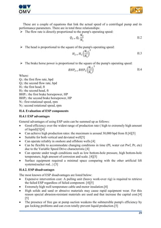 29
These are a couple of equations that link the actual speed of a centrifugal pump and its
performance parameters. There are in total three relationships:
 The flow rate is directly proportional to the pump's operating speed:
𝑄2 = 𝑄1
𝑁2
𝑁1
II.2
 The head is proportional to the square of the pump's operating speed:
𝐻2 = 𝐻1 (
𝑁2
𝑁1
)
2
II.3
 The brake horse power is proportional to the square of the pump's operating speed:
𝐵𝐻𝑃2 = 𝐵𝐻𝑃1 (
𝑁2
𝑁1
)
3
II.4
Where:
Q1: the first flow rate, bpd
Q2: the second flow rate, bpd
H1: the first head, ft
H2: the second head, ft
BHP1: the first brake horsepower, HP
BHP2: the second brake horsepower, HP
N1: first rotational speed, rpm
N2: second rotational speed, rpm
II.4. Evaluation of ESP components
II.4.1 ESP advantages
General advantages of using ESP units can be summed up as follows:
 Good efficiency over the widest range of production rate ( high to extremely high amount
of liquid)[5][4]
 Can achieve high production rates: the maximum is around 30,000 bpd from ft.[4][5]
 Suitable for both vertical and deviated well[5]
 Can operate reliably in onshore and offshore wells.[4]
 Can be flexible to accommodate changing conditions in time (PI, water cut Pwf, Pr, etc)
due to the Variable Speed Drive characteristic.[4]
 Can operate under tough conditions such as low bottom-hole pressure, high bottom-hole
temperature, high amount of corrosion and scale. [4][5]
 Surface equipment required a minimal space comparing with the other artificial lift
systems(sucker rod...) [5]
II.4.2. ESP disadvantages
The most known of ESP disadvantages are listed below:
 Expensive intervention cost: A pulling unit (heavy work-over rig) is required to retrieve
the failed ESP regardless of failed component. [4][5]
 Extremely high well temperature cable and motor insulation.[4]
 High solids and sand or abrasive materials may cause rapid equipment wear. For this
reason special abrasion-resistant materials are used and that increase the capital cost.[4]
[5]
 The presence of free gas at pump suction weakens the submersible pump's efficiency by
gas locking problems and can even totally prevent liquid production.[5]
 