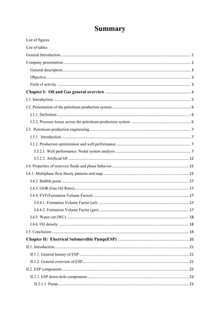 Summary
List of figures
List of tables
General Introduction................................................................................................................................ 1
Company presentation............................................................................................................................. 2
General description.............................................................................................................................. 3
Objective ............................................................................................................................................. 3
Field of activity ................................................................................................................................... 3
Chapter I: Oil and Gas general overview .................................................................................... 4
I.1. Introduction....................................................................................................................................... 5
I.2. Presentation of the petroleum production system ............................................................................. 6
I.2.1. Definition ................................................................................................................................... 6
I.2.2. Pressure losses across the petroleum production system ........................................................... 6
I.3. Petroleum production engineering................................................................................................... 7
I.3.1. Introduction............................................................................................................................... 7
I.3.2. Production optimization and well performance ......................................................................... 7
I.3.2.1. Well performance: Nodal system analysis.......................................................................... 7
I.3.2.2. Artificial lift ...................................................................................................................... 12
I.4. Properties of reservoir fluids and phase behavior........................................................................... 15
I.4.1. Multiphase flow theory patterns and map.................................................................................... 15
I.4.2. Bubble point............................................................................................................................. 17
I.4.3. GOR (Gas Oil Ratio)................................................................................................................ 17
I.4.4. FVF(Formation Volume Factor).............................................................................................. 17
I.4.4.1. Formation Volume Factor (oil) ......................................................................................... 17
I.4.4.2. Formation Volume Factor (gas)........................................................................................ 17
I.4.5. Water cut (WC)........................................................................................................................ 18
I.4.6. Oil density................................................................................................................................ 18
I.5. Conclusion ...................................................................................................................................... 19
Chapter II: Electrical Submersible Pump(ESP) ...................................................................... 20
II.1. Introduction.................................................................................................................................... 21
II.1.1. General history of ESP ........................................................................................................... 21
II.1.2. General overview of ESP........................................................................................................ 21
II.2. ESP components............................................................................................................................ 22
II.2.1. ESP down-hole components................................................................................................... 23
II.2.1.1 Pump................................................................................................................................ 23
 