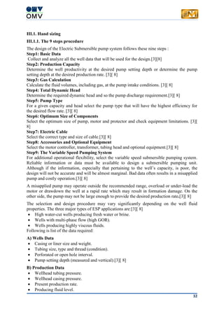 32
III.1. Hand sizing
III.1.1. The 9 steps procedure
The design of the Electric Submersible pump system follows these nine steps :
Step1: Basic Data
Collect and analyze all the well data that will be used for the design.[3][8]
Step2: Production Capacity
Determine the well productivity at the desired pump setting depth or determine the pump
setting depth at the desired production rate. [3][ 8]
Step3: Gas Calculation
Calculate the fluid volumes, including gas, at the pump intake conditions. [3][ 8]
Step4: Total Dynamic Head
Determine the required dynamic head and so the pump discharge requirement.[3][ 8]
Step5: Pump Type
For a given capacity and head select the pump type that will have the highest efficiency for
the desired flow rate. [3][ 8]
Step6: Optimum Size of Components
Select the optimum size of pump, motor and protector and check equipment limitations. [3][
8]
Step7: Electric Cable
Select the correct type and size of cable.[3][ 8]
Step8: Accessories and Optional Equipment
Select the motor controller, transformer, tubing head and optional equipment.[3][ 8]
Step9: The Variable Speed Pumping System
For additional operational flexibility, select the variable speed submersible pumping system.
Reliable information or data must be available to design a submersible pumping unit.
Although if the information, especially that pertaining to the well’s capacity, is poor, the
design will not be accurate and will be almost marginal. Bad data often results in a misapplied
pump and costly operation.[3][ 8]
A misapplied pump may operate outside the recommended range, overload or under-load the
motor or drawdown the well at a rapid rate which may result in formation damage. On the
other side, the pump may not be large enough to provide the desired production rate.[3][ 8]
The selection and design procedure may vary significantly depending on the well fluid
properties. The three major types of ESP applications are:[3][ 8]
 High water-cut wells producing fresh water or brine.
 Wells with multi-phase flow (high GOR).
 Wells producing highly viscous fluids.
Following is list of the data required:
A) Wells Data
 Casing or liner size and weight.
 Tubing size, type and thread (condition).
 Perforated or open hole interval.
 Pump setting depth (measured and vertical).[3][ 8]
B) Production Data
 Wellhead tubing pressure.
 Wellhead casing pressure.
 Present production rate.
 Producing fluid level.
 