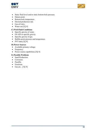 33
 Static fluid level and/or static bottom-hole pressure.
 Datum point.
 Bottom-hole temperature.
 Desired production rate.
 Gas-oil ratio.
 Water cut.[3][ 8]
C) Well Fluid Conditions
 Specific gravity of water.
 Oil API or specific gravity.
 Specific gravity of gas.
 Bubble-point pressure and temperature.
 PVT data.[3][ 8]
D) Power Sources
 Available primary voltage.
 Frequency.
 Power source capabilities.[3][ 8]
E) Possible Problems
 Sand Production.
 Corrosion.
 Paraffin.
 Emulsion.
 Gas.etc…[3][ 8]
 