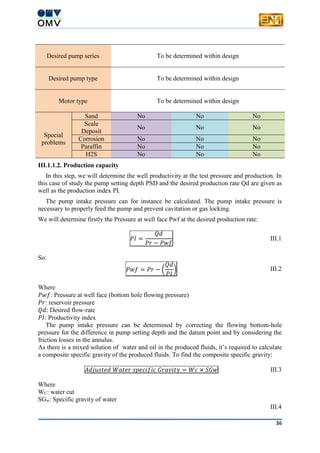 36
Desired pump series To be determined within design
Desired pump type To be determined within design
Motor type To be determined within design
Special
problems
Sand No No No
Scale
Deposit
No No No
Corrosion No No No
Paraffin No No No
H2S No No No
III.1.1.2. Production capacity
In this step, we will determine the well productivity at the test pressure and production. In
this case of study the pump setting depth PSD and the desired production rate Qd are given as
well as the production index PI.
The pump intake pressure can for instance be calculated. The pump intake pressure is
necessary to properly feed the pump and prevent cavitation or gas locking.
We will determine firstly the Pressure at well face Pwf at the desired production rate:
𝑃𝐼 =
𝑄𝑑
𝑃𝑟 − 𝑃𝑤𝑓
III.1
So:
𝑃𝑤𝑓 = 𝑃𝑟 − (
𝑄𝑑
𝑃𝐼
) III.2
Where
𝑃𝑤𝑓: Pressure at well face (bottom hole flowing pressure)
𝑃𝑟: reservoir pressure
𝑄𝑑: Desired flow-rate
𝑃𝐼: Productivity index
The pump intake pressure can be determined by correcting the flowing bottom-hole
pressure for the difference in pump setting depth and the datum point and by considering the
friction losses in the annulus.
As there is a mixed solution of water and oil in the produced fluids, it’s required to calculate
a composite specific gravity of the produced fluids. To find the composite specific gravity:
𝐴𝑑𝑗𝑢𝑠𝑡𝑒𝑑 𝑊𝑎𝑡𝑒𝑟 𝑠𝑝𝑒𝑐𝑖𝑓𝑖𝑐 𝐺𝑟𝑎𝑣𝑖𝑡𝑦 = 𝑊𝑐 × 𝑆𝐺𝑤 III.3
Where
WC: water cut
SGw: Specific gravity of water
III.4
 
