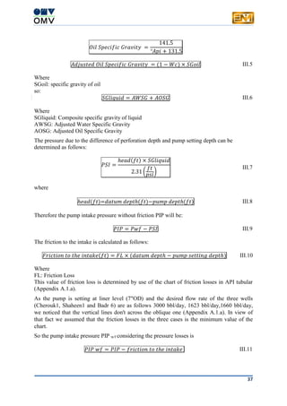37
𝑂𝑖𝑙 𝑆𝑝𝑒𝑐𝑖𝑓𝑖𝑐 𝐺𝑟𝑎𝑣𝑖𝑡𝑦 =
141.5
°𝐴𝑝𝑖 + 131.5
𝐴𝑑𝑗𝑢𝑠𝑡𝑒𝑑 𝑂𝑖𝑙 𝑆𝑝𝑒𝑐𝑖𝑓𝑖𝑐 𝐺𝑟𝑎𝑣𝑖𝑡𝑦 = (1 − 𝑊𝑐) × 𝑆𝐺𝑜𝑖𝑙 III.5
Where
SGoil: specific gravity of oil
so:
𝑆𝐺𝑙𝑖𝑞𝑢𝑖𝑑 = 𝐴𝑊𝑆𝐺 + 𝐴𝑂𝑆𝐺 III.6
Where
SGliquid: Composite specific gravity of liquid
AWSG: Adjusted Water Specific Gravity
AOSG: Adjusted Oil Specific Gravity
The pressure due to the difference of perforation depth and pump setting depth can be
determined as follows:
𝑃𝑆𝐼 =
ℎ𝑒𝑎𝑑(𝑓𝑡) × 𝑆𝐺𝑙𝑖𝑞𝑢𝑖𝑑
2.31 (
𝑓𝑡
𝑝𝑠𝑖
)
III.7
where
ℎ𝑒𝑎𝑑(𝑓𝑡)=𝑑𝑎𝑡𝑢𝑚 𝑑𝑒𝑝𝑡ℎ(𝑓𝑡)−𝑝𝑢𝑚𝑝 𝑑𝑒𝑝𝑡ℎ(𝑓𝑡) III.8
Therefore the pump intake pressure without friction PIP will be:
𝑃𝐼𝑃 = 𝑃𝑤𝑓 − 𝑃𝑆𝐼 III.9
The friction to the intake is calculated as follows:
𝐹𝑟𝑖𝑐𝑡𝑖𝑜𝑛 𝑡𝑜 𝑡ℎ𝑒 𝑖𝑛𝑡𝑎𝑘𝑒(𝑓𝑡) = 𝐹𝐿 × (𝑑𝑎𝑡𝑢𝑚 𝑑𝑒𝑝𝑡ℎ − 𝑝𝑢𝑚𝑝 𝑠𝑒𝑡𝑡𝑖𝑛𝑔 𝑑𝑒𝑝𝑡ℎ) III.10
Where
FL: Friction Loss
This value of friction loss is determined by use of the chart of friction losses in API tubular
(Appendix A.1.a).
As the pump is setting at liner level (7"OD) and the desired flow rate of the three wells
(Cherouk1, Shaheen1 and Badr 6) are as follows 3000 bbl/day, 1623 bbl/day,1660 bbl/day,
we noticed that the vertical lines don't across the oblique one (Appendix A.1.a). In view of
that fact we assumed that the friction losses in the three cases is the minimum value of the
chart.
So the pump intake pressure PIP w/f considering the pressure losses is
𝑃𝐼𝑃 𝑤𝑓 = 𝑃𝐼𝑃 − 𝑓𝑟𝑖𝑐𝑡𝑖𝑜𝑛 𝑡𝑜 𝑡ℎ𝑒 𝑖𝑛𝑡𝑎𝑘𝑒 III.11
 