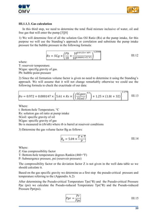 39
III.1.1.3. Gas calculation
In this third step, we need to determine the total fluid mixture inclusive of water, oil and
free gas that will enter the pump.[3][8]
1) We will determine first of all the solution Gas Oil Ratio (Rs) at the pump intake, for this
purpose we will use the Standing’s approach or correlation and substitute the pump intake
pressure for the bubble pressure in the following formula:
𝑅𝑠 = 𝑆𝐺𝑔 × (
𝑃𝑏
18
×
100.0125×°𝐴𝑃𝐼
100.00091×𝑇(°𝐹)
)
1.2048
III.12
where:
T: reservoir temperature.
SGgas: specifig gravity of gas.
Pb: bubble point pressure
2) Since the oil formation volume factor is given no need to determine it using the Standing’s
approach. We will assume that it will not change remarkably otherwise we could use the
following formula to check the exactitude of our data:
𝐵𝑜 = 0.972 + 0.000147 × {5.61 × 𝑅𝑠 × ((
𝑆𝐺𝑔𝑎𝑠
𝑆𝐺𝑜𝑖𝑙
)
0.5
) + 1.25 × (1.8𝑡 + 32)}
1.175
III.13
Where:
t: Bottom-hole Temperature, °C
Rs: solution gas oil ratio at pump intake
SGoil: specific gravity of oil
SGgas: specific gravity of gas
Bo is measured in (rb/stb) where rb is barrel at reservoir conditions
3) Determine the gas volume factor Bg as follows:
𝐵𝑔 = 5.04 ×
𝑍 × 𝑇
𝑃
III.14
Where:
Z: Gas compressibility factor
T: Bottom-hole temperature degrees Rankin (460+°F)
P: Submergence pressure, psi (reservoir pressure)
The compressibility factor or the deviation factor Z is not given in the well data table so we
should calculate it.
Based on the gas specific gravity we determine as a first step the pseudo-critical pressure and
temperature referring to the (Appendix A.2)
After determining the Pseudo-critical Temperature Tpc(°R) and the Pseudo-critical Pressure
Ppc (psi) we calculate the Pseudo-reduced Temperature Tpr(°R) and the Pseudo-reduced
Pressure Ppr(psi).
𝑃𝑝𝑟 =
𝑃𝑟
𝑃𝑝𝑐
III.15
 
