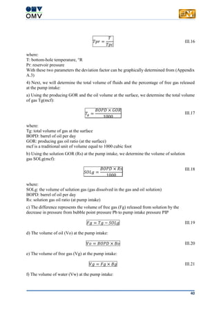 40
𝑇𝑝𝑟 =
𝑇
𝑇𝑝𝑐
III.16
where:
T: bottom-hole temperature, °R
Pr: reservoir pressure
With these two parameters the deviation factor can be graphically determined from (Appendix
A.3)
4) Next, we will determine the total volume of fluids and the percentage of free gas released
at the pump intake:
a) Using the producing GOR and the oil volume at the surface, we determine the total volume
of gas Tg(mcf):
𝑇𝑔 =
𝐵𝑂𝑃𝐷 × 𝐺𝑂𝑅
1000
III.17
where:
Tg: total volume of gas at the surface
BOPD: barrel of oil per day
GOR: producing gas oil ratio (at the surface)
mcf is a traditional unit of volume equal to 1000 cubic foot
b) Using the solution GOR (Rs) at the pump intake, we determine the volume of solution
gas SOLg(mcf):
𝑆𝑂𝐿𝑔 =
𝐵𝑂𝑃𝐷 × 𝑅𝑠
1000
III.18
where:
SOLg: the volume of solution gas (gas dissolved in the gas and oil solution)
BOPD: barrel of oil per day
Rs: solution gas oil ratio (at pump intake)
c) The difference represents the volume of free gas (Fg) released from solution by the
decrease in pressure from bubble point pressure Pb to pump intake pressure PIP
𝐹𝑔 = 𝑇𝑔 − 𝑆𝑂𝐿𝑔 III.19
d) The volume of oil (Vo) at the pump intake:
𝑉𝑜 = 𝐵𝑂𝑃𝐷 × 𝐵𝑜 III.20
e) The volume of free gas (Vg) at the pump intake:
𝑉𝑔 = 𝐹𝑔 × 𝐵𝑔 III.21
f) The volume of water (Vw) at the pump intake:
 