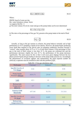 41
𝑉𝑤 = 𝐵𝑊𝑃𝐷 × 𝐵𝑤 III.22
Where:
BWPD: barrel of water per day
Bw: water formation volume factor
we suppose that Bw =1
g) The total volume (Vt) of oil, water and gas at the pump intake can be now determined:
𝑉𝑡 = 𝑉𝑤 + 𝑉𝑔 + 𝑉𝑜 III.23
h) The ratio or the percentage of free gas %Fg present at the pump intake to the total of fluid
is:
%𝐹𝑔 =
𝑉𝑔
𝑉𝑡
III.24
Actually, as long as the gas remains in solution, the pump behaves normally and at high
performance as if it’s pumping a liquid of low density. However, the pump begins producing
lower head than required as the gas/oil ratio (at pumping conditions) increases beyond a
“critical” value (usually about 10 % to 15 % of total fluid volume). If the percentage of free
gas to the total of fluid volume is less than 10 %, the pump can withstand this and the
performance decreases slightly but over 10 %, the performance of the pump decreases
significantly. The main reason for this is that it will occur great slippage between the two
phases present liquid and gas leading to decrease of the pump intake pressure an. Accordingly
the phenomenon of cavitation appears and unfortunately the head required couldn't be
achieved, a separator must be installed to deal with this problem.[3][8]
Table III- 3: Free gas calculation steps
Well name Cherouq1 Shaheen1 Badr6
Specific Gravity of
Gas SGgas
0.84 1.08 0.99
Pump Intake
Pressure PIP(psi)
2029.371 229.69 987.508
°API 42.3 41 40
Bottom-hole
Temperature
BHT(°F)
197 198 195.8
Solution GOR
Rs(scf/stb)
657.188 56.376 311.814
Specific Gravity of
Oil SGoil
0.814 0.825 0.82
Bottom-hole
temperature(°C)
91.66 92.22 91
 