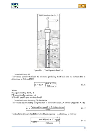 44
Figure III- 1: Total dynamic head[10]
1) Determination of Hd:
The vertical distance between the estimated producing fluid level and the surface (Hd) is
determined as follows:[3][8]
𝐻 𝑑 = 𝑃𝑆𝐷 − (
𝑃𝐼𝑃 × 2.31
𝑆𝐺𝑙𝑖𝑞𝑢𝑖𝑑
) III.26
Where:
PSD: pump setting depth, ft
PIP: pump intake pressure, psi
SGliquid: specific gravity of the liquid
2) Determination of the tubing friction losses:
This value is determined by using the chart of friction losses in API tubular (Appendix A.1.b)
𝐹𝑡 =
𝑃𝑢𝑚𝑝 𝑠𝑒𝑡𝑡𝑖𝑛𝑔 𝑑𝑒𝑝𝑡ℎ × 𝑓𝑟𝑖𝑐𝑡𝑖𝑜𝑛 𝑓𝑎𝑐𝑡𝑜𝑟
1000
III.27
The discharge pressure head (desired wellhead pressure ) is determined as follows:
𝑃𝑑(𝑓𝑡) =
𝐷𝑊𝐻𝑃(𝑝𝑠𝑖) × 2.31(
𝑓𝑡
𝑝𝑠𝑖)
𝑆𝐺𝑙𝑖𝑞𝑢𝑖𝑑
III.28
 