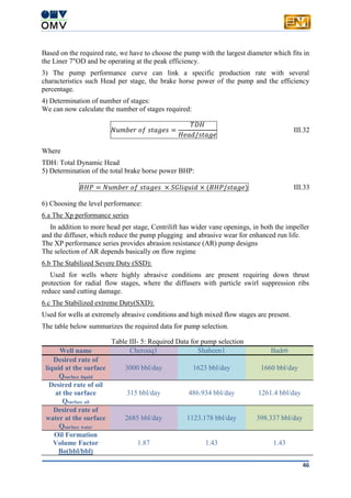 46
Based on the required rate, we have to choose the pump with the largest diameter which fits in
the Liner 7"OD and be operating at the peak efficiency.
3) The pump performance curve can link a specific production rate with several
characteristics such Head per stage, the brake horse power of the pump and the efficiency
percentage.
4) Determination of number of stages:
We can now calculate the number of stages required:
𝑁𝑢𝑚𝑏𝑒𝑟 𝑜𝑓 𝑠𝑡𝑎𝑔𝑒𝑠 =
𝑇𝐷𝐻
𝐻𝑒𝑎𝑑/𝑠𝑡𝑎𝑔𝑒
III.32
Where
TDH: Total Dynamic Head
5) Determination of the total brake horse power BHP:
𝐵𝐻𝑃 = 𝑁𝑢𝑚𝑏𝑒𝑟 𝑜𝑓 𝑠𝑡𝑎𝑔𝑒𝑠 × 𝑆𝐺𝑙𝑖𝑞𝑢𝑖𝑑 × (𝐵𝐻𝑃/𝑠𝑡𝑎𝑔𝑒) III.33
6) Choosing the level performance:
6.a The Xp performance series
In addition to more head per stage, Centrilift has wider vane openings, in both the impeller
and the diffuser, which reduce the pump plugging and abrasive wear for enhanced run life.
The XP performance series provides abrasion resistance (AR) pump designs
The selection of AR depends basically on flow regime
6.b The Stabilized Severe Duty (SSD):
Used for wells where highly abrasive conditions are present requiring down thrust
protection for radial flow stages, where the diffusers with particle swirl suppression ribs
reduce sand cutting damage.
6.c The Stabilized extreme Duty(SXD):
Used for wells at extremely abrasive conditions and high mixed flow stages are present.
The table below summarizes the required data for pump selection.
Table III- 5: Required Data for pump selection
Well name Cherouq1 Shaheen1 Badr6
Desired rate of
liquid at the surface
Qsurface liquid
3000 bbl/day 1623 bbl/day 1660 bbl/day
Desired rate of oil
at the surface
Qsurface oil
315 bbl/day 486.934 bbl/day 1261.4 bbl/day
Desired rate of
water at the surface
Qsurface water
2685 bbl/day 1123.178 bbl/day 398.337 bbl/day
Oil Formation
Volume Factor
Bo(bbl/bbl)
1.87 1.43 1.43
 