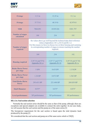 50
Ft/stage 11.5 m 12.25 m 13.1 m
Ft/stage 37.73 ft 40.19 ft 42.978 ft
TDH 7064.091 10189.426 8301.797
Number of stages
calculated
188 254 193
Number of stages
required
the values above go well beyond the technical data sheet reference
values.(Appendices: B.1.a, B.1.b and B.1.c)
For this reason we have to choose two or three housing and summing
its corresponding number of stages to ensure reaching the number
required.
189 254 192
Housing required
2 (N°16 and N°6)
Appendix B.1.a
2 (N°17 and N°5)
Appendix B.1.b
2 (N°18 and N°10)
Appendix B.1.c
Brake Horse Power
per stage
1 KW 0.65 KW 1.15 KW
Brake Horse Power
per stage
1.34 HP 0.872 HP 1.542 HP
Total Brake Horse
Power
293.651 HP 221.448 HP 269.839 HP
Shaft Diameter 0.875" 0.875" 0.875"
Level performance XP performance XP performance XP performance
III.1.1.6. Seal section selection
Normally the seal section series should be the same as that of the pump, although, there are
exceptions and special adapters are available to connect the units together. In our case study,
we will assume that the seal section and the pump are of the same series.[3]
The horsepower requirement for the seal section is based upon the total dynamic head
produced by the pump.[3]
We considered that the seal section and pump are of the same series which is 538[9].
 