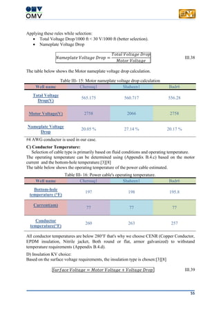 55
Applying these rules while selection:
 Total Voltage Drop/1000 ft < 30 V/1000 ft (better selection).
 Nameplate Voltage Drop
𝑁𝑎𝑚𝑒𝑝𝑙𝑎𝑡𝑒 𝑉𝑜𝑙𝑡𝑎𝑔𝑒 𝐷𝑟𝑜𝑝 =
𝑇𝑜𝑡𝑎𝑙 𝑉𝑜𝑙𝑡𝑎𝑔𝑒 𝐷𝑟𝑜𝑝
𝑀𝑜𝑡𝑜𝑟 𝑉𝑜𝑙𝑡𝑎𝑔𝑒
III.38
The table below shows the Motor nameplate voltage drop calculation.
Table III- 15: Motor nameplate voltage drop calculation
Well name Cherouq1 Shaheen1 Badr6
Total Voltage
Drop(V)
565.175 560.717 556.28
Motor Voltage(V) 2758 2066 2758
Nameplate Voltage
Drop
20.05 % 27.14 % 20.17 %
#4 AWG conductor is used in our case.
C) Conductor Temperature:
Selection of cable type is primarily based on fluid conditions and operating temperature.
The operating temperature can be determined using (Appendix B.4.c) based on the motor
current and the bottom-hole temperature.[3][8]
The table below shows the operating temperature of the power cable estimated.
Table III- 16: Power cable's operating temperature.
Well name Cherouq1 Shaheen1 Badr6
Bottom-hole
temperature (°F)
197 198 195.8
Current(am)
77 77 77
Conductor
temperature(°F)
260 263 257
All conductor temperatures are below 280°F that's why we choose CENR (Copper Conductor,
EPDM insulation, Nitrile jacket, Both round or flat, armor galvanized) to withstand
temperature requirements (Appendix B.4.d).
D) Insulation KV choice:
Based on the surface voltage requirements, the insulation type is chosen:[3][8]
𝑆𝑢𝑟𝑓𝑎𝑐𝑒 𝑉𝑜𝑙𝑡𝑎𝑔𝑒 = 𝑀𝑜𝑡𝑜𝑟 𝑉𝑜𝑙𝑡𝑎𝑔𝑒 + 𝑉𝑜𝑙𝑡𝑎𝑔𝑒 𝐷𝑟𝑜𝑝 III.39
 
