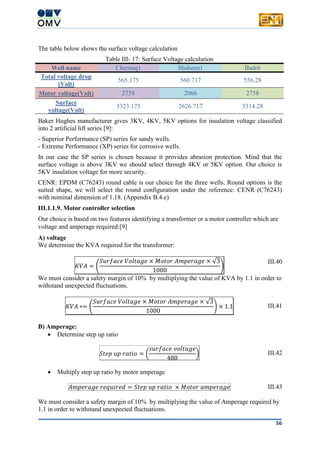 56
The table below shows the surface voltage calculation
Table III- 17: Surface Voltage calculation
Well name Cherouq1 Shaheen1 Badr6
Total voltage drop
(Volt)
565.175 560.717 556.28
Motor voltage(Volt) 2758 2066 2758
Surface
voltage(Volt)
3323.175 2626.717 3314.28
Baker Hughes manufacturer gives 3KV, 4KV, 5KV options for insulation voltage classified
into 2 artificial lift series [9]:
- Superior Performance (SP) series for sandy wells.
- Extreme Performance (XP) series for corrosive wells.
In our case the SP series is chosen because it provides abrasion protection. Mind that the
surface voltage is above 3KV we should select through 4KV or 5KV option. Our choice is
5KV insulation voltage for more security.
CENR: EPDM (C76243) round cable is our choice for the three wells. Round options is the
suited shape, we will select the round configuration under the reference: CENR (C76243)
with nominal dimension of 1.18. (Appendix B.4.e)
III.1.1.9. Motor controller selection
Our choice is based on two features identifying a transformer or a motor controller which are
voltage and amperage required:[9]
A) voltage
We determine the KVA required for the transformer:
𝐾𝑉𝐴 = (
𝑆𝑢𝑟𝑓𝑎𝑐𝑒 𝑉𝑜𝑙𝑡𝑎𝑔𝑒 × 𝑀𝑜𝑡𝑜𝑟 𝐴𝑚𝑝𝑒𝑟𝑎𝑔𝑒 × √3
1000
)
III.40
We must consider a safety margin of 10% by multiplying the value of KVA by 1.1 in order to
withstand unexpected fluctuations.
𝐾𝑉𝐴 ∗= (
𝑆𝑢𝑟𝑓𝑎𝑐𝑒 𝑉𝑜𝑙𝑡𝑎𝑔𝑒 × 𝑀𝑜𝑡𝑜𝑟 𝐴𝑚𝑝𝑒𝑟𝑎𝑔𝑒 × √3
1000
) × 1.1 III.41
B) Amperage:
 Determine step up ratio
𝑆𝑡𝑒𝑝 𝑢𝑝 𝑟𝑎𝑡𝑖𝑜 = (
𝑠𝑢𝑟𝑓𝑎𝑐𝑒 𝑣𝑜𝑙𝑡𝑎𝑔𝑒
480
) III.42
 Multiply step up ratio by motor amperage
𝐴𝑚𝑝𝑒𝑟𝑎𝑔𝑒 𝑟𝑒𝑞𝑢𝑖𝑟𝑒𝑑 = 𝑆𝑡𝑒𝑝 𝑢𝑝 𝑟𝑎𝑡𝑖𝑜 × 𝑀𝑜𝑡𝑜𝑟 𝑎𝑚𝑝𝑒𝑟𝑎𝑔𝑒 III.43
We must consider a safety margin of 10% by multiplying the value of Amperage required by
1.1 in order to withstand unexpected fluctuations.
 