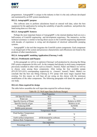 61
programmers. AutographPC is unique in the industry in that it is the only software developed
and maintained by an ESP system manufacturer.
III.2.2. AutographPC purpose
This software aims to perform calculations based on entered well data, select the best
equipment for the application by testing the suitability of specific conditions and perform the
hand sizing done as a first step.
III.2.3. AutographPC features
Perhaps the most important feature of AutographPC is the internal database built on over a
half-century of Centrilift engineering and development experience. The interactive, on-line
technical assistance is similar to having direct access to the Centrilift engineering department
with decades of experience is sizing and development of electrical submersible pumping
systems.
AutographPC is the tool that integrates the Centrilift system components. Each component
is an integral part of the system and possesses characteristics and efficiencies not found in the
products of other manufacturers.
III.2.4. AutographPC modeling Application (Cherouq 1 well)
III.2.4.1. Problematic and Purpose
In this paragraph we will try to optimize Cherouq1 well production by choosing the fitting
ESP system components for this well. As the company had already in stock many components
previously installed in other wells such as (Ameni1, Ameni2, Nada1 and Maha1) we will try
to choose some among these components. After testing the four available pumps
(P31,P17,P11,G31) corresponding respectively to (Ameni1, Ameni2, Nada1, Maha1) we
conclude that the best one fitting Cherouq is P31 pump with more stages required than
existing. For this reason we will base all our sizing on this choice with the minimum
modification of the other components. The following paragraphs will detail the approach of
our study.
III.2.4.2. Data required for design
The table below assembles the well input data required for software design.
Table III- 22: Well input Data (Software Design)
Fluid Properties
Oil Specific Gravity 42.3 °API
Water cut 89.5 %
Specific Gravity of Water 1.2 Relative to H2O
Specific Gravity of gas 0.84 Relative to air
Producing GOR 1577 Scf/STB
Bubble point pressure 4800 Psia
Temperature Model
Fluid Surface Temperature
(WHT)
109 °F
Earth surface temperature (65)Estimated by software °F
Bottom Hole Temperature 197 °F
Gas impurities
Percentage of N2 0 %
 