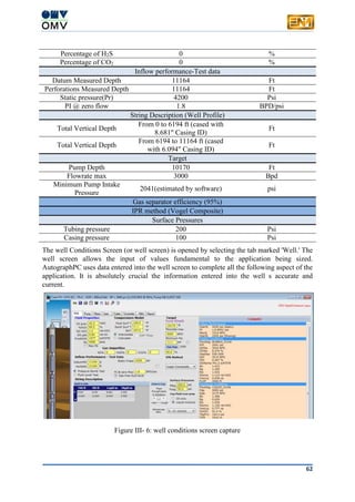 62
Percentage of H2S 0 %
Percentage of CO2 0 %
Inflow performance-Test data
Datum Measured Depth 11164 Ft
Perforations Measured Depth 11164 Ft
Static pressure(Pr) 4200 Psi
PI @ zero flow 1.8 BPD/psi
String Description (Well Profile)
Total Vertical Depth
From 0 to 6194 ft (cased with
8.681" Casing ID)
Ft
Total Vertical Depth
From 6194 to 11164 ft (cased
with 6.094" Casing ID)
Ft
Target
Pump Depth 10170 Ft
Flowrate max 3000 Bpd
Minimum Pump Intake
Pressure
2041(estimated by software) psi
Gas separator efficiency (95%)
IPR method (Vogel Composite)
Surface Pressures
Tubing pressure 200 Psi
Casing pressure 100 Psi
The well Conditions Screen (or well screen) is opened by selecting the tab marked 'Well.' The
well screen allows the input of values fundamental to the application being sized.
AutographPC uses data entered into the well screen to complete all the following aspect of the
application. It is absolutely crucial the information entered into the well s accurate and
current.
Figure III- 6: well conditions screen capture
 