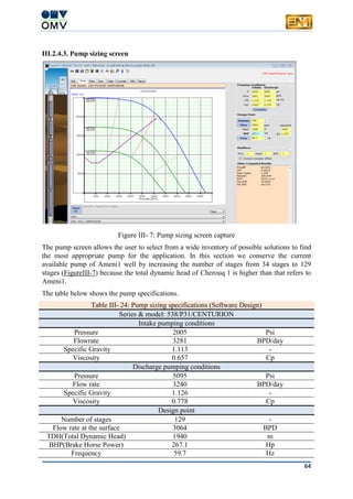 64
III.2.4.3. Pump sizing screen
Figure III- 7: Pump sizing screen capture
The pump screen allows the user to select from a wide inventory of possible solutions to find
the most appropriate pump for the application. In this section we conserve the current
available pump of Ameni1 well by increasing the number of stages from 34 stages to 129
stages (FigureIII-7) because the total dynamic head of Cherouq 1 is higher than that refers to
Ameni1.
The table below shows the pump specifications.
Table III- 24: Pump sizing specifications (Software Design)
Series & model: 538/P31/CENTURION
Intake pumping conditions
Pressure 2005 Psi
Flowrate 3281 BPD/day
Specific Gravity 1.113 -
Viscosity 0.657 Cp
Discharge pumping conditions
Pressure 5095 Psi
Flow rate 3240 BPD/day
Specific Gravity 1.126 -
Viscosity 0.778 Cp
Design point
Number of stages 129 -
Flow rate at the surface 3064 BPD
TDH(Total Dynamic Head) 1940 m
BHP(Brake Horse Power) 267.1 Hp
Frequency 59.7 Hz
 