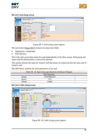 66
III.2.4.5. Seal sizing screen
Figure III- 9: Seal sizing screen capture
The seal screen (Figure III-9) contains two data entry fields:
 Application - related data
 Seal selection
This is the only screen that cannot be used independently of all other screens. Both pump and
motor must be chosen before a seal can be selected.
This section remains the same for Ameni1 well that means we conserved also the same seal of
Ameni1 well.
The table below contains the main parameters of our seal:
Table III- 26: Seal sizing specifications (Software Design)
Seal Selection
Brand CENTRILIFT -
Series 513 -
Model GSB3 -
III.2.4.6. Cable sizing screen
Figure III- 10: Cable sizing screen capture
 