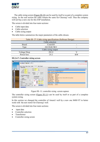 67
The cable sizing screen (Figure III-10) can be used by itself or as part of a complete system
sizing. As the seal section the cable remain the same for Cherouq1 well. Thus the company
will not buy a new one for this ESP installation.
The screen is divided into four main sections:
 Cable input data
 Cable selection
 Cable sizing output
The table below summarizes the major parameters of the cable chosen.
Table III- 27: Cable sizing specifications (Software Design)
Cable selection
Brand Centrilift -
Type #4 CELR 5KV -
Cable sizing output
Voltage Drop 291.9 V
Power loss 25.2 KW
III.2.4.7. Controller sizing screen
Figure III- 11: controller sizing screen capture
The controller sizing screen (Figure IV-11) can be used by itself or as part of a complete
system sizing.
In this section we changed the controller of Ameni1 well by a new one 8600-VT to better
work with the new motor for Cherouq1 well.
The screen is divided into four main sections:
 input data
 Controller selection
 Transformer
 Controller sizing screen
 