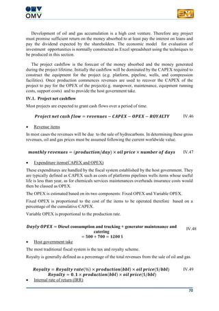 70
Development of oil and gas accumulation is a high cost venture. Therefore any project
must promise sufficient return on the money absorbed to at least pay the interest on loans and
pay the dividend expected by the shareholders. The economic model for evaluation of
investment opportunities is normally constructed as Excel spreadsheet using the techniques to
be produced in this section.
The project cashflow is the forecast of the money absorbed and the money generated
during the project lifetime. Initially the cashflow will be dominated by the CAPEX required to
construct the equipment for the project (e.g. platform, pipeline, wells, and compression
facilities). Once production commences revenues are used to recover the CAPEX of the
project to pay for the OPEX of the project(e.g. manpower, maintenance, equipment running
costs, support costs) and to provide the host government take.
IV.1. Project net cashflow
Most projects are expected to grant cash flows over a period of time.
𝑷𝒓𝒐𝒋𝒆𝒄𝒕 𝒏𝒆𝒕 𝒄𝒂𝒔𝒉 𝒇𝒍𝒐𝒘 = 𝒓𝒆𝒗𝒆𝒏𝒖𝒆𝒔 − 𝑪𝑨𝑷𝑬𝑿 − 𝑶𝑷𝑬𝑿 − 𝑹𝑶𝒀𝑨𝑳𝑻𝒀 IV.46
 Revenue items
In most cases the revenues will be due to the sale of hydrocarbons. In determining these gross
revenues, oil and gas prices must be assumed following the current worldwide value.
𝒎𝒐𝒏𝒕𝒉𝒍𝒚 𝒓𝒆𝒗𝒆𝒏𝒖𝒆𝒔 = (𝒑𝒓𝒐𝒅𝒖𝒄𝒕𝒊𝒐𝒏/𝒅𝒂𝒚) × 𝒐𝒊𝒍 𝒑𝒓𝒊𝒄𝒆 × 𝒏𝒖𝒎𝒃𝒆𝒓 𝒐𝒇 𝒅𝒂𝒚𝒔 IV.47
 Expenditure items(CAPEX and OPEX)
These expenditures are handled by the fiscal system established by the host government. They
are typically defined as CAPEX such as costs of platforms pipelines wells items whose useful
life is less than year, as for chemicals services maintenances overheads insurance costs would
then be classed as OPEX.
The OPEX is estimated based on its two components: Fixed OPEX and Variable OPEX.
Fixed OPEX is proportional to the cost of the items to be operated therefore based on a
percentage of the cumulative CAPEX.
Variable OPEX is proportional to the production rate.
𝑫𝒂𝒚𝒍𝒚 𝑶𝑷𝑬𝑿 = Diesel consumption and trucking + generator maintenance and
catering
= 𝟓𝟎𝟎 + 𝟕𝟎𝟎 = 𝟏𝟐𝟎𝟎 $
IV.48
 Host government take
The most traditional fiscal system is the tax and royalty scheme.
Royalty is generally defined as a percentage of the total revenues from the sale of oil and gas.
𝑹𝒐𝒚𝒂𝒍𝒕𝒚 = 𝑹𝒐𝒚𝒂𝒍𝒕𝒚 𝒓𝒂𝒕𝒆(%) × 𝒑𝒓𝒐𝒅𝒖𝒄𝒕𝒊𝒐𝒏(𝒃𝒃𝒍) × 𝒐𝒊𝒍 𝒑𝒓𝒊𝒄𝒆($/𝒃𝒃𝒍)
𝑹𝒐𝒚𝒂𝒍𝒕𝒚 = 𝟎. 𝟏 × 𝒑𝒓𝒐𝒅𝒖𝒄𝒕𝒊𝒐𝒏(𝒃𝒃𝒍) × 𝒐𝒊𝒍 𝒑𝒓𝒊𝒄𝒆($/𝒃𝒃𝒍)
IV.49
 Internal rate of return (IRR)
 