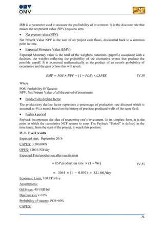 71
IRR is a parameter used to measure the profitability of investment. It is the discount rate that
makes the net present value (NPV) equal to zero
 Net present value (NPV)
Net Present Value NPV is the sum of all project cash flows, discounted back to a common
point in time.
 Expected Monetary Value (EMV)
Expected Monetary value is the total of the weighted outcomes (payoffs) associated with a
decision, the weights reflecting the probability of the alternative events that produce the
possible payoff. It is expressed mathematically as the product of an event's probability of
occurrence and the gain or loss that will result.
𝐸𝑀𝑉 = 𝑃𝑂𝑆 × 𝑁𝑃𝑉 − (1 − 𝑃𝑂𝑆) × 𝐶𝐴𝑃𝐸𝑋 IV.50
Where
POS: Probability Of Success
NPV: Net Present Value of all the period of investment
 Productivity decline factor
The productivity decline factor represents a percentage of production rate discount which is
assumed as 4% a month based on the history of previous produced wells of the same field.
 Payback period
Payback incorporates the idea of recovering one’s investment. In its simplest form, it is the
point at which the cumulative NCF returns to zero. The Payback “Period” is defined as the
time taken, from the start of the project, to reach this position.
IV.2. Excel results
Expected start: September 2016
CAPEX: 3,200,000$
OPEX: 1200 USD/day
Expected Total production after reactivation
= ESP production rate × (1 − Wc) IV.51
= 3064 × (1 − 0.895) = 321 bbl/day
Economic Limit: 100 STB/day
Assumptions:
Oil Prices: 40 USD/bbl
Discount rate r=10%
Probability of success: POS=80%
CAPEX:
 