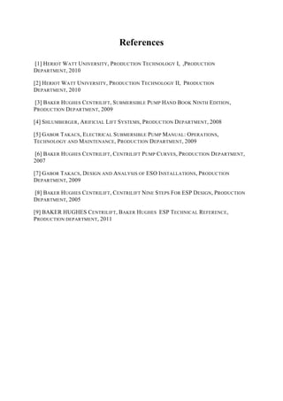 References
[1] HERIOT WATT UNIVERSITY, PRODUCTION TECHNOLOGY I, ,PRODUCTION
DEPARTMENT, 2010
[2] HERIOT WATT UNIVERSITY, PRODUCTION TECHNOLOGY II, PRODUCTION
DEPARTMENT, 2010
[3] BAKER HUGHES CENTRILIFT, SUBMERSIBLE PUMP HAND BOOK NINTH EDITION,
PRODUCTION DEPARTMENT, 2009
[4] SHLUMBERGER, ARIFICIAL LIFT SYSTEMS, PRODUCTION DEPARTMENT, 2008
[5] GABOR TAKACS, ELECTRICAL SUBMERSIBLE PUMP MANUAL: OPERATIONS,
TECHNOLOGY AND MAINTENANCE, PRODUCTION DEPARTMENT, 2009
[6] BAKER HUGHES CENTRILIFT, CENTRILIFT PUMP CURVES, PRODUCTION DEPARTMENT,
2007
[7] GABOR TAKACS, DESIGN AND ANALYSIS OF ESO INSTALLATIONS, PRODUCTION
DEPARTMENT, 2009
[8] BAKER HUGHES CENTRILIFT, CENTRILIFT NINE STEPS FOR ESP DESIGN, PRODUCTION
DEPARTMENT, 2005
[9] BAKER HUGHES CENTRILIFT, BAKER HUGHES ESP TECHNICAL REFERENCE,
PRODUCTION DEPARTMENT, 2011
 