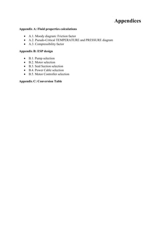 Appendices
Appendix A: Fluid properties calculations
 A.1. Moody diagram: Friction factor
 A.2. Pseudo-Critical TEMPERATURE and PRESSURE diagram
 A.3. Compressibility factor
Appendix B: ESP design
 B.1. Pump selection
 B.2. Motor selection
 B.3. Seal Section selection
 B.4. Power Cable selection
 B.5. Motor Controller selection
Appendix C: Conversion Table
 