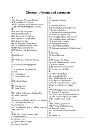 Glossary of terms and acronyms
A
API: American Petroleum Institute
AOF: Absolute Oil Flowrate
AWSG: Adjusted Water Specific Gravity
AOSG: Adjusted Oil Specific Gravity
B
BEP: Best Efficiency Point
BHP: Brake Horse Power
BBL: Barrel (42 US Gallons)
BFPD: Barrel of Fluid Per Day
BPD: Barrel Per Day
Bg: gas formation volume factor
Bo: Oil Formation volume Factor
BOPD: Barrel of Oil Per Day
BHT: Bottom-Hole Temperature
C
cP: centripoise
D
DWHP: Desired Wellhead Pressure
E
ESP: Electric submerged pump
F
FVF: Formation Volume Factor
Ft: feet
FL: Friction Loss
Fg: Volume of free gas
G
GOR: Gas Oil Ratio
H
HP: High pressure
HP: Horse Power
I
IPR : Inflow Performance Relationship
ID: Inside Diameter
M
Mg: average molecular weight of gas mixture
Mair: molecular weight of air
𝑚 𝑔: mass of gas
mcf: a traditional unit of volume equal to
1000 cubic foot
N
NPSH: Net Positive Suction Head
n: Number of mole
O
OD: Outside Diameter
P
PR: reservoir pressure
Pwf: flowing bottom-hole pressure
PI: Productivity Index
Psc: Pressure in standard condition
PSI: Pound per Square Inch
Psia: pound per square inch, absolute
Psig: pound per square inch, gauge
PIP: Pump Intake Pressure
Pb: bubble point pressure
PSD: Pump Setting Depth
Pd: discharge pressure (well head pressure)
Q
Q: Flowrate
Qd: desired flowrate
R
RPM: Rotation Per Minute
rcf : cubic feet of reservoir volume
R: gas-law constant
rb: barrel at reservoir conditions
Rs: Solution gas Oil Ratio
S
STB: Stock Tank Barrel
scf : standard cubic foot
SGw: Specific Gravity of Water
SGoil: Specific Gravity of oil
SGliquid: Specific Gravity of liquid
SGgas: Specifig Gravity of gas.
T
TPR: Tubing Performance Relationship
TR: Reservoir Temperature
Tsc: Temperature T standard condition
Tg: total volume of gas at the surface
TDH: Total Dynamic Head
V
VSD: Variable speed drives
VLP: Vertical Lift Performance
VR: Reservoir volume
Vsc: Volume at standard condition
W
Wc: Water Cut
𝜌 𝑔: density of gas
𝛾𝑔: Specific gravity of gas
𝜇0: average viscosity
 