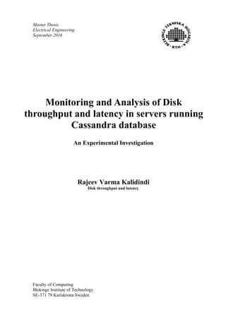 Master Thesis
Electrical Engineering
September 2016
Faculty of Computing
Blekinge Institute of Technology
SE-371 79 Karlskrona Sweden
Monitoring and Analysis of Disk
throughput and latency in servers running
Cassandra database
An Experimental Investigation
Rajeev Varma Kalidindi
Disk throughput and latency
 