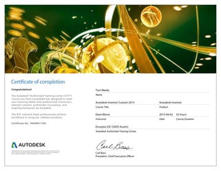Certificate of completion
Carl Bass
President, Chief Executive Officer
Congratulations!
The Autodesk® Authorized Training Center (ATC®)
course you have completed was designed to meet
your learning needs with professional instructors,
relevant content, authorized courseware, and
ongoing evaluation by Autodesk.
The ATC network helps professionals achieve
excellence in using our software products.
Certificate No. 1MGM671395
Tom Meeks
Name
Autodesk Inventor Custom 2015
Course Title
Autodesk Inventor
Product
Dave Morse
Instructor
2015-04-02
Date
32 hours
Course Duration
Enceptia (DC CADD Austin)
Autodesk Authorized Training Center.
Autodesk and ATC are registered trademarks of Autodesk, Inc. in the USA and/or
other countries. All other trade names, product names, or trademarks belong to
their respective holders. © 2009 Autodesk, Inc. All rights reserved.
 
