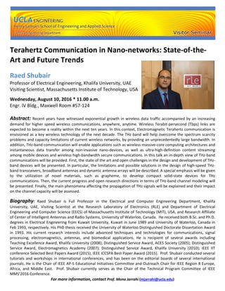 Terahertz Communication in Nano-networks: State-of-the-
Art and Future Trends
Raed Shubair
Professor of Electrical Engineering, Khalifa University, UAE
Visiting Scientist, Massachusetts Institute of Technology, USA
Wednesday, August 10, 2016 * 11.00 a.m.
Engr. IV Bldg., Maxwell Room #57-124
Abstract: Recent years have witnessed exponential growth in wireless data traffic accompanied by an increasing
demand for higher speed wireless communications, anywhere, anytime. Wireless Terabit-persecond (Tbps) links are
expected to become a reality within the next ten years. In this context, Electromagnetic Terahertz communication is
envisioned as a key wireless technology of the next decade. The THz band will help overcome the spectrum scarcity
problems and capacity limitations of current wireless networks, by providing an unprecedentedly large bandwidth. In
addition, THz-band communication will enable applications such as wireless massive-core computing architectures and
instantaneous data transfer among non-invasive nano-devices, as well as ultra-high-definition content streaming
among mobile devices and wireless high-bandwidth secure communications. In this talk an in-depth view of THz-band
communications will be provided. First, the state of the art and open challenges in the design and development of THz-
band devices will be presented. In particular, the limitations and possible solutions in the design of high-speed THz-
band transceivers, broadband antennas and dynamic antenna arrays will be described. A special emphasis will be given
to the utilization of novel materials, such as grapheme, to develop compact solid-state devices for THz
communications. Then, the current progress and open research directions in terms of THz-band channel modeling will
be presented. Finally, the main phenomena affecting the propagation of THz signals will be explained and their impact
on the channel capacity will be assessed.
Biography: Raed Shubair is Full Professor in the Electrical and Computer Engineering Department, Khalifa
University, UAE, Visiting Scientist at the Research Laboratory of Electronics (RLE) and Department of Electrical
Engineering and Computer Science (EECS) of Massachusetts Institute of Technology (MIT), USA, and Research Affiliate
of Center of Intelligent Antennas and Radio Systems, University of Waterloo, Canada. He received both B.Sc. and Ph.D.
degrees in Electrical Engineering from Kuwait University, Kuwait in June 1989 and University of Waterloo, Canada in
Feb 1993, respectively. His PhD thesis received the University of Waterloo Distinguished Doctorate Dissertation Award
in 1993. His current research interests include advanced techniques and technologies for communications, signal
processing, electromagnetics, antennas, and biomedical applications. He is recipient of several awards including
Teaching Excellence Award, Khalifa University (2008); Distinguished Service Award, ACES Society (2005); Distinguished
Service Award, Electromagnetics Academy (2007); Distinguished Service Award, Khalifa University (2010); IEEE IIT
conference Selected Best Papers Award (2015); IEEE ICCSPA Best Paper Award (2015). Prof. Shubair conducted several
tutorials and workshops in international conferences, and has been on the editorial boards of several international
journals. He is the Chair of IEEE AP-S Educational Initiatives Committee and Outreach Chair for IEEE Region 8 Europe,
Africa, and Middle East. Prof. Shubair currently serves as the Chair of the Technical Program Committee of IEEE
MMS’2016 Conference.
For more information, contact Prof. Mona Jarrahi (mjarrahi@ucla.edu)
 