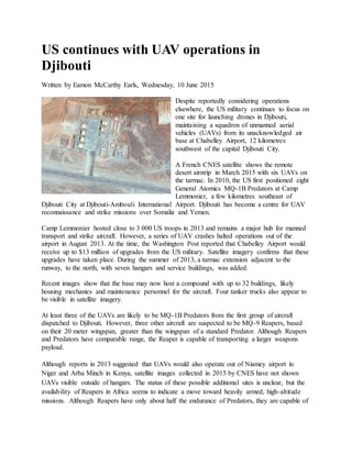 US continues with UAV operations in
Djibouti
Written by Eamon McCarthy Earls, Wednesday, 10 June 2015
Despite reportedly considering operations
elsewhere, the US military continues to focus on
one site for launching drones in Djibouti,
maintaining a squadron of unmanned aerial
vehicles (UAVs) from its unacknowledged air
base at Chabelley Airport, 12 kilometres
southwest of the capital Djibouti City.
A French CNES satellite shows the remote
desert airstrip in March 2015 with six UAVs on
the tarmac. In 2010, the US first positioned eight
General Atomics MQ-1B Predators at Camp
Lemmonier, a few kilometres southeast of
Djibouti City at Djibouti-Ambouli International Airport. Djibouti has become a centre for UAV
reconnaissance and strike missions over Somalia and Yemen.
Camp Lemmonier hosted close to 3 000 US troops in 2013 and remains a major hub for manned
transport and strike aircraft. However, a series of UAV crashes halted operations out of the
airport in August 2013. At the time, the Washington Post reported that Chabelley Airport would
receive up to $13 million of upgrades from the US military. Satellite imagery confirms that these
upgrades have taken place. During the summer of 2013, a tarmac extension adjacent to the
runway, to the north, with seven hangars and service buildings, was added.
Recent images show that the base may now host a compound with up to 32 buildings, likely
housing mechanics and maintenance personnel for the aircraft. Four tanker trucks also appear to
be visible in satellite imagery.
At least three of the UAVs are likely to be MQ-1B Predators from the first group of aircraft
dispatched to Djibouti. However, three other aircraft are suspected to be MQ-9 Reapers, based
on their 20 meter wingspan, greater than the wingspan of a standard Predator. Although Reapers
and Predators have comparable range, the Reaper is capable of transporting a larger weapons
payload.
Although reports in 2013 suggested that UAVs would also operate out of Niamey airport in
Niger and Arba Minch in Kenya, satellite images collected in 2015 by CNES have not shown
UAVs visible outside of hangars. The status of these possible additional sites is unclear, but the
availability of Reapers in Africa seems to indicate a move toward heavily armed, high-altitude
missions. Although Reapers have only about half the endurance of Predators, they are capable of
 