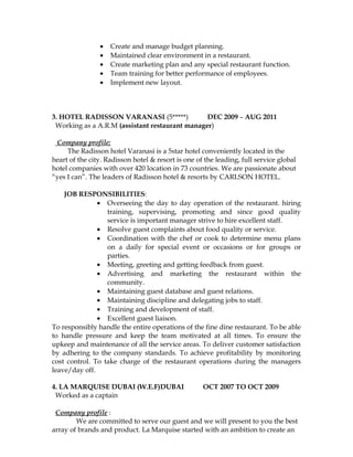 • Create and manage budget planning.
• Maintained clear environment in a restaurant.
• Create marketing plan and any special restaurant function.
• Team training for better performance of employees.
• Implement new layout.
3. HOTEL RADISSON VARANASI (5*****) DEC 2009 – AUG 2011
Working as a A.R.M (assistant restaurant manager)
Company profile:
The Radisson hotel Varanasi is a 5star hotel conveniently located in the
heart of the city. Radisson hotel & resort is one of the leading, full service global
hotel companies with over 420 location in 73 countries. We are passionate about
“yes I can”. The leaders of Radisson hotel & resorts by CARLSON HOTEL.
JOB RESPONSIBILITIES:
• Overseeing the day to day operation of the restaurant. hiring
training, supervising, promoting and since good quality
service is important manager strive to hire excellent staff.
• Resolve guest complaints about food quality or service.
• Coordination with the chef or cook to determine menu plans
on a daily for special event or occasions or for groups or
parties.
• Meeting, greeting and getting feedback from guest.
• Advertising and marketing the restaurant within the
community.
• Maintaining guest database and guest relations.
• Maintaining discipline and delegating jobs to staff.
• Training and development of staff.
• Excellent guest liaison.
To responsibly handle the entire operations of the fine dine restaurant. To be able
to handle pressure and keep the team motivated at all times. To ensure the
upkeep and maintenance of all the service areas. To deliver customer satisfaction
by adhering to the company standards. To achieve profitability by monitoring
cost control. To take charge of the restaurant operations during the managers
leave/day off.
4. LA MARQUISE DUBAI (W.E.F)DUBAI OCT 2007 TO OCT 2009
Worked as a captain
Company profile :
We are committed to serve our guest and we will present to you the best
array of brands and product. La Marquise started with an ambition to create an
 