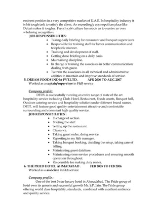 eminent position in a very competitive market of U.A.E. In hospitality industry it
is bit tough task to satisfy the client. An exceedingly cosmopolitan place like
Dubai makes it tougher. French café culture has made us to receive an over
whelming recognition.
JOB RESPONSIBILITIES :
• Taking daily briefing for restaurant and banquet supervisors
• Responsible for training staff for better communication and
telephonic manner.
• Training and development of staff.
• Getting done briefing on a daily basis
• Maintaining discipline.
• In charge of training the associates in better communication
dealing with guest.
• To train the associates in all technical and administrative
abilities to maintain and improve standards of service.
5. DREAM FOODS INDIA PVT.LTD. APR 2006 TO AUG 2007
Worked as a captain/supervisor in F&B service
Company profile:
DFIPL is successfully running an entire range of state of the art
hospitality service including Club, Hotel, Restaurant, Foods courts, Banquet hall,
Outdoor catering service and hospitality solution under different brand names.
DFIPL will feature good quality entertainment attractive and comfortable
surrounding and consistent high quality service.
JOB RESPONSIBILITIES :
• In charge of section
• Briefing the staff.
• Setting up the restaurant.
• Clearance.
• Taking guest order, doing service.
• Reporting to my f&b manager.
• Taking banquet booking, deciding the setup, taking care of
billing.
• Maintaining guest database.
• Maintaining room service procedures and ensuring smooth
operation throughout.
• Responsible for making duty roster.
6. THE PRIED HOTEL AHMADABAD . FEB 2005 TO FEB 2006
Worked as a associate in f&b service
Company profile :
One of the best 5 star luxury hotel in Ahmadabad. The Pride group of
hotel own its genesis and successful growth Mr. S.P. Jain. The Pride group
offering world class hospitality, standards, combined with excellent ambience
and quality service.
 