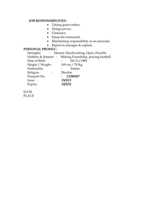 JOB RESPONSIBILITIES :
• Taking guest orders,
• Doing service.
• Clearance.
• Setup the restaurant.
• Maintaining responsibility as an associate.
• Report to manager & captain.
PERSONAL PROFILE :
Strengths : Honest, Hardworking, Open, Flexible
Hobbies & Interest : Making Friendship, playing football
Date of Birth : 04/11/1984
Height / Weight : 169 cm / 78 Kg
Nationality : Indian.
Religion : Muslim
Passport No. : L2380367
Issue : 15/5/13
Expiry: 14/5/23
DATE
PLACE
 