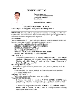 CURRICULUM VITAE
Current address :
AL GOSAIBI FOOD COMPANY
Khaldiliyah, Al Khobar
(Saudi Arabia)
Mobile no-0966532300918
MOHAMMED RIYAZ KHAN
E-mail : riyaz.zaid@gmail.com / riyaz.3forks@yahoo.in
OBJECTIVE :To work with an organization where my knowledge and skill can
be utilized at maximum and at the same time I myself can get an opportunity for
career enhancement and professional growth.
SUMMARY :-
Total work experience : 11 years of solid experience in f&b service,bar, restaurant
Banquet, room service with 5 star hotels/restaurant/resort.
1. A.H.AL GOSAIBI FOOD CO. SAUDI ARABIA
2. 3FORKS HOSPITALITY PVT.LTD. MUMBAI
3. HOTEL RADISSON. VARANASI
4. LA MARQUISE. DUBAI (W.E.F)
5. DREAM FOOD INDIA PRIVATE LIMITED. DELHI
6. HOTEL THE PRIED HOTEL. AHMADABAD
EDUCATION :-
Completed 3 years diploma in “HOTEL MANAGEMENT” from NSHM
Academy (Approved by all India Council For Technical Education
Ministry of HRD. Govt. of India & West Bengal University of
Technology) Durgapur (WB).
OTHER QUALIFICATION :-
Basic knowledge of computer,ms office,ms word,ms excel,internet,email,etc
LANGUAGE :-
Fluent in English and Hindi (verbal & written both)knowledge of French,
Urdu, Arabic and Bengali.
AREA OF INTEREST :-
F&B Service, restaurant, banquet, room service, bar.
TRAINING EXPERIENCE :-
1. Worked for period of 6 month in “HOTEL CLARKS SHIRAJ” Agra
(U.P). During industrial training in all major department in 2003 to 2004.
2. Worked for the period of 6 months in “HOTEL ITC, SONAR BANGLA
SHERATON & TOWER” KOLKATA (W.B) During vocational training
specially in coffee shop in 2004.
 