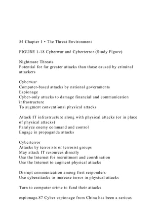 54 Chapter 1 • The Threat Environment
FIGURE 1-18 Cyberwar and Cyberterror (Study Figure)
Nightmare Threats
Potential for far greater attacks than those caused by criminal
attackers
Cyberwar
Computer-based attacks by national governments
Espionage
Cyber-only attacks to damage financial and communication
infrastructure
To augment conventional physical attacks
Attack IT infrastructure along with physical attacks (or in place
of physical attacks)
Paralyze enemy command and control
Engage in propaganda attacks
Cyberterror
Attacks by terrorists or terrorist groups
May attack IT resources directly
Use the Internet for recruitment and coordination
Use the Internet to augment physical attacks
Disrupt communication among first responders
Use cyberattacks to increase terror in physical attacks
Turn to computer crime to fund their attacks
espionage.87 Cyber espionage from China has been a serious
 