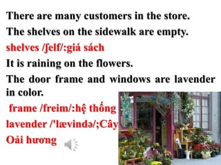 There are many customers in the store.
The shelves on the sidewalk are empty.
shelves /ʃelf/:giá sách
It is raining on the flowers.
The door frame and windows are lavender
in color.
frame /freim/:hệ thống
lavender /'lævində/;Cây
Oải hương
 
