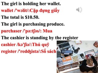 The girl is holding her wallet.
wallet /'wɔlit/:Cặp đựng giấy
The total is $10.50.
The girl is purchasing produce.
purchas...