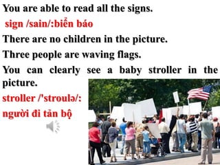 You are able to read all the signs.
sign /sain/:biển báo
There are no children in the picture.
Three people are waving fla...