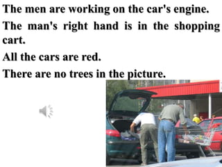 The men are working on the car's engine.
The man's right hand is in the shopping
cart.
All the cars are red.
There are no ...