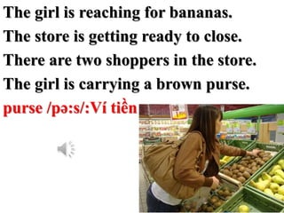 The girl is reaching for bananas.
The store is getting ready to close.
There are two shoppers in the store.
The girl is ca...